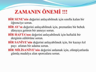 ZAMANIN ÖNEMĠ !!!
BĠR SENE’nin değerini anlayabilmek için sınıfta kalan bir
  öğrenciye sorun.
BĠR AY’ın değerini anlayabilmek için, prematüre bir bebek
  dünyaya getiren bir anneye sorun.
BĠR HAFTA’nın değerini anlayabilmek için haftalık bir
  derginin editörüne sorun.
BĠR SANĠYE’nin değerini anlayabilmek için, bir kazayı kıl
  payı atlatan bir adama sorun.
BĠR MĠLĠSANĠYE’nin değerini anlamak için, olimpiyatlarda
  gümüş madalya alan sporculara sorun.
 