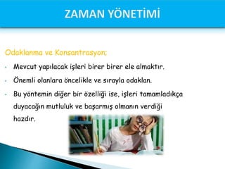 Odaklanma ve Konsantrasyon;
• Mevcut yapılacak işleri birer birer ele almaktır.
• Önemli olanlara öncelikle ve sırayla odaklan.
• Bu yöntemin diğer bir özelliği ise, işleri tamamladıkça
duyacağın mutluluk ve başarmış olmanın verdiği
hazdır.
 