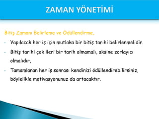 Bitiş Zamanı Belirleme ve Ödüllendirme,
• Yapılacak her iş için mutlaka bir bitiş tarihi belirlenmelidir.
• Bitiş tarihi çok ileri bir tarih olmamalı, aksine zorlayıcı
olmalıdır,
• Tamamlanan her iş sonrası kendinizi ödüllendirebilirsiniz,
böylelikle motivasyonunuz da artacaktır.
 