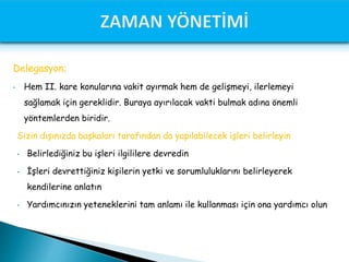 Delegasyon;
• Hem II. kare konularına vakit ayırmak hem de gelişmeyi, ilerlemeyi
sağlamak için gereklidir. Buraya ayırılacak vakti bulmak adına önemli
yöntemlerden biridir.
Sizin dışınızda başkaları tarafından da yapılabilecek işleri belirleyin
• Belirlediğiniz bu işleri ilgililere devredin
• İşleri devrettiğiniz kişilerin yetki ve sorumluluklarını belirleyerek
kendilerine anlatın
• Yardımcınızın yeteneklerini tam anlamı ile kullanması için ona yardımcı olun
 