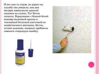 И вот как-то утром, по дороге на службу она увидела, как два маляра замазывали краской надписи на стенах. Тут Бетти осенило. Вернувшись с банкой белой водоэмульсионной краски и тончайшей беличьей кисточкой из хозяйственного магазина, Бетти ,  затаив дыхание, впервые пробовала замазать очередную ошибку.  