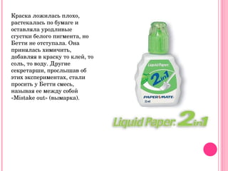 Краска ложилась плохо, растекалась по бумаге и оставляла уродливые сгустки белого пигмента, но Бетти не отступала. Она принялась химичить, добавляя в краску то клей, то соль, то воду. Другие секретарши, прослышав об этих экспериментах, стали просить у Бетти смесь, называя ее между собой « M istake out» (вымарка). 