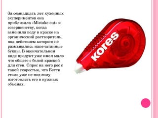 За семнадцать лет кухонных экспериментов она приблизила « M istake out» к совершенству, когда заменила воду в краске на органический растворитель, под действием которого не размывались напечатанные буквы. В окончательном виде продукт уже имел мало что общего с белой краской для стен. Спрос на него рос с такой скоростью, что Бетти стало уже не под силу изготовлять его в нужных объемах. 