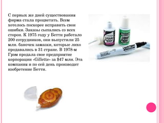 С первых же дней существования фирма стала процветать. Всем хотелось поскорее исправить свои ошибки. Заказы сыпались со всех сторон. К 1975 году у Бетти работало 200 сотрудников, они выпустили 25 млн. баночек замазки, которые лихо продавались в 31 стране. В 1978-м Грэм продала свое предприятие корпорации «Gillette» за $47 млн. Эта компания и по сей день производит изобретение Бетти. 