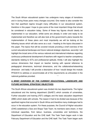 The South African educational system has undergone many stages of transitions
and in during those years many changes occurred. One needs to also consider the
fact that apartheid regime brought many difficulties in our educational system,
therefore in this paper I hope to give some of the most important things that should
be considered in education today. Some of these key figures should clearly be
implemented in our education, whilst some are already in order and ready to be
implemented and therefore we will also look at the government’s plans towards the
implementation of these plans and most importantly we will be looking at the
following issues which will also serve as a sub – heading to the topics discussed in
this paper. The topics that will be covered include providing a brief overview of the
current educational landscape and future national strategic objectives, secondly I will
highlight the broad aims of the various national and international initiatives regarding
continuous professional development of teachers with regard to teacher competency
standards relating to ICTs and professional aptitude, thirdly I will also highlight the
various dimensions that impact on teacher training with special reference to
pedagogical dimensions, technical dimensions, and the collaborative/networking
dimension and lastly I will provide a description of how I would design the module
PFS3A10 to address or accommodate all of the requirements as articulated in the
national guidelines provided.                           ```

A BRIEF OVERVIEW OF THE CURRENT EDUCATIONAL LANDSCAPE AND
FUTURE NATIONAL STRATEGIC OBJECTIVES

The South African educational system was divided into two departments- The higher
educational and the training department (DoHET) which consists of universities,
Further education and training (FET) collages and the basic education department
(DBE) which deals with schools. The reason it had to be divided was because of the
apartheid regime that occurred in South Africa and therefore many challenges had to
occur in the education system. For these purposes, the Council of Higher education
(CHE) established a Size and Shape Task Team. Its members were drawn, in their
individual capacities, from labour, business, universities and technikons, the
Department of Education and the CHE itself. The Task Team began work in late
February Department of Education and the CHE itself. The Task Team began work
 