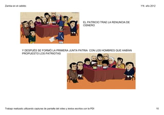 Zamba en el cabildo                                                                                             1ºA  año 2012




                                                                             EL PATRICIO TRAE LA RENUNCIA DE 
                                                                             CISNERO




                Y DESPUÉS SE FORMÓ LA PRIMERA JUNTA PATRIA  CON LOS HOMBRES QUE HABÍAN 
                PROPUESTO LOS PATRIOTAS




Trabajo realizado utilizando capturas de pantalla del video y textos escritos con la PDI                                        10
 