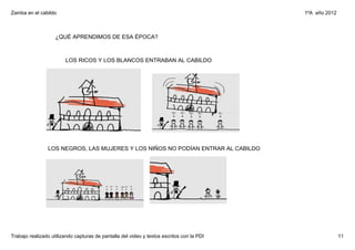 Zamba en el cabildo                                                                        1ºA  año 2012



                    ¿QUÉ APRENDIMOS DE ESA ÉPOCA?



                        LOS RICOS Y LOS BLANCOS ENTRABAN AL CABILDO




                LOS NEGROS, LAS MUJERES Y LOS NIÑOS NO PODÍAN ENTRAR AL CABILDO




Trabajo realizado utilizando capturas de pantalla del video y textos escritos con la PDI                   11
 