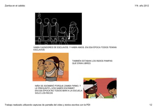 Zamba en el cabildo                                                                                       1ºA  año 2012




                             HABÍA CAZADORES DE ESCLAVOS. Y HABÍA AMOS. EN ESA ÉPOCA TODOS TENÍAN 
                             ESCLAVOS 




                                                                     TAMBIÉN ESTABAN LOS INDIOS PAMPAS 
                                                                     QUE ERAN LIBRES




                               NIÑA SE ASOMBRÓ PORQUE ZAMBA FIRMO, Y 
                               LE PREGUNTÓ ¿VOS SABÉS ESCRIBIR? 
                               EN ESA ÉPOCA NO TODOS IBAN A LA ESCUELA 
                               SOLO LOS RICOS




Trabajo realizado utilizando capturas de pantalla del video y textos escritos con la PDI                                  12
 