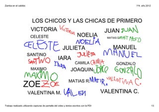 Zamba en el cabildo                                                                                          1ºA  año 2012




                           LOS CHICOS Y LAS CHICAS DE PRIMERO
                          VICTORIA                                                          JUAN
                         CELESTE                                         NOELIA              MATIAS D.



                                                          JULIETA                                MANUEL
                      SANTINO
                                                      IARA
                                                                       CAMILA                      GONZALO
                          MAXIMO                                  JOAQUIN

                                                                MATIAS R.
                  ZOE
                       VALENTINA M.                                                        VALENTINA C.

Trabajo realizado utilizando capturas de pantalla del video y textos escritos con la PDI                                     13
 