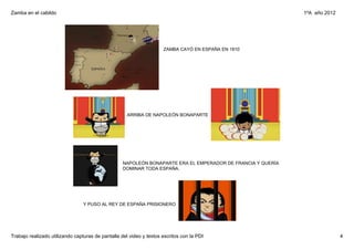 Zamba en el cabildo                                                                                           1ºA  año 2012




                                                                     ZAMBA CAYÓ EN ESPAÑA EN 1810




                                                     ARRIBA DE NAPOLEÓN BONAPARTE




                                                   NAPOLEÓN BONAPARTE ERA EL EMPERADOR DE FRANCIA Y QUERÍA 
                                                   DOMINAR TODA ESPAÑA.




                                 Y PUSO AL REY DE ESPAÑA PRISIONERO




Trabajo realizado utilizando capturas de pantalla del video y textos escritos con la PDI                                      4
 