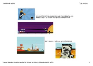 Zamba en el cabildo                                                                                              1ºA  año 2012




                                                          SAN MARTÍN ESTABA EN ESPAÑA LUCHANDO CONTRA LOS 
                                                          FRANCESES Y SU DEBER ERA DETENER A NAPOLEÓN




                                                                         ESTE BARCO TRAÍA LAS NOTICIAS DE QUE 




Trabajo realizado utilizando capturas de pantalla del video y textos escritos con la PDI                                         5
 