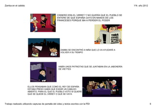 Zamba en el cabildo                                                                                            1ºA  año 2012



                                                      CISNERO ERA EL VIRREY Y NO QUERÍA QUE EL PUEBLO SE 
                                                      ENTERE DE QUE ESPAÑA CAYO EN MANOS DE LOS 
                                                      FRANCESES PORQUE IBA A PERDER EL PODER




                                                         ZAMBA SE ENCONTRÓ A NIÑA QUE LO VA AYUDARÁ A 
                                                         VOLVER A SU TIEMPO




                                                       HABÍA UNOS PATRIOTAS QUE SE JUNTABAN EN LA JABONERÍA 
                                                       DE VIEYTES




                       ELLOS PENSABAN QUE COMO EL REY DE ESPAÑA 
                       ESTABA PRESO HABÍA QUE EXIGIR UN CABILDO 
                       ABIERTO, PARA EL QUE EL PUEBLO VOTO SI QUIERE 
                       QUE SE QUEDE EL VIRREY O QUE SE VAYA



Trabajo realizado utilizando capturas de pantalla del video y textos escritos con la PDI                                       6
 