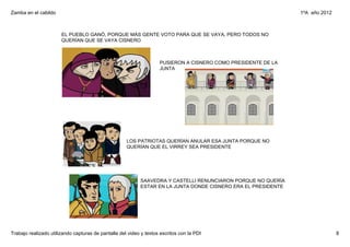 Zamba en el cabildo                                                                                             1ºA  año 2012



                       EL PUEBLO GANÓ, PORQUE MÁS GENTE VOTO PARA QUE SE VAYA, PERO TODOS NO 
                       QUERÍAN QUE SE VAYA CISNERO



                                                                    PUSIERON A CISNERO COMO PRESIDENTE DE LA 
                                                                    JUNTA




                                                     LOS PATRIOTAS QUERÍAN ANULAR ESA JUNTA PORQUE NO 
                                                     QUERÍAN QUE EL VIRREY SEA PRESIDENTE




                                                            SAAVEDRA Y CASTELLI RENUNCIARON PORQUE NO QUERÍA 
                                                            ESTAR EN LA JUNTA DONDE CISNERO ERA EL PRESIDENTE




Trabajo realizado utilizando capturas de pantalla del video y textos escritos con la PDI                                        8
 
