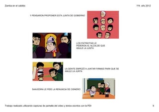 Zamba en el cabildo                                                                                         1ºA  año 2012



                         Y PENSARON PROPONER ESTA JUNTA DE GOBIERNO




                                                                        LOS PATRIOTAS LE 
                                                                        PIDIERON AL ALCALDE QUE 
                                                                        ANULE LA JUNTA




                                                             LA GENTE EMPEZÓ A JUNTAR FIRMAS PARA QUE SE 
                                                             ANULE LA JUNTA




                           SAAVEDRA LE PIDE LA RENUNCIA DE CISNERO




Trabajo realizado utilizando capturas de pantalla del video y textos escritos con la PDI                                    9
 