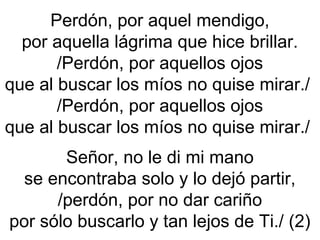 Perdón, por aquel mendigo,
por aquella lágrima que hice brillar.
/Perdón, por aquellos ojos
que al buscar los míos no quise mirar./
/Perdón, por aquellos ojos
que al buscar los míos no quise mirar./
Señor, no le di mi mano
se encontraba solo y lo dejó partir,
/perdón, por no dar cariño
por sólo buscarlo y tan lejos de Ti./ (2)
 