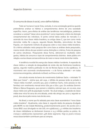 Aspectos Externos

                                                                 Macroambiente

O consumo de doces é social, une e define hábitos
       Todo ser humano é social. Esta, contudo, é uma constatação genérica quando
pretendemos analisar os hábitos e comportamentos dentro de uma sociedade
específica. Assim, para efeitos de análise das tendências mercadológicas, podemos
considerar a variável “classe sócio-econômica” como importante critério de distinção
comportamental dos indivíduos. O ponto central desta análise de mercado é a
ascensão da nova classe média brasileira, ou antiga classe C, que tem como renda
domiciliar média R$ 2.295,00, segundo Renato Meirelles, sócio-diretor do Data
Popular, um importante instituto de pesquisas sobre a nova classe média brasileira.
Os critérios adotados nesta pesquisa têm como base as análises deste pesquisador,
mesmo tendo ciência de que existem outras distinções e critérios, frutos de pesquisa
de outros estudiosos. Pesquisando dessa forma, obtiveram-se resultados sobre
gostos, hábitos de consumo e tipos de comportamentos distintos deste público em
relação a outras classes socioeconômicas de maior e menor renda domiciliar média.

       A tendência mundial de avanço das classes médias é evidente. A expansão da
classe média e a redução da desigualdade de renda não são fenômenos brasileiros        4
apenas, segundo matéria publicada no site da Revista Época no dia 03/08/2011. O
movimento vem ocorrendo simultaneamente – e de forma acelerada – em todas
economias emergentes, sobretudo no Brasil, na China e na Índia.

       Um estudo recente do banco de investimento Goldman Sachs – intitulado “O
Meio que Cresce” – estima que, até 2030, 2 bilhões de pessoas terão se juntado à
“classe média mundial”, conceito que, para o Goldman Sachs, inclui pessoas (e n~o
famílias) com rendimento mensal entre US$ 500 e US$ 2.500. Os analistas Dominic
Wilson e Raluca Dragusanu, que assinam o relatório, estimam que, em 20 anos, essa
classe média será 30% da população mundial. No atual estágio, a explosão da classe
média teve início há cerca de uma década, ainda não atingiu seu pico e, segundo se
prevê, deve durar pelo menos mais de dez anos.

       No Brasil, a nome que foi adotado para esta classe ascendente é “nova classe
média brasileira”. Atualmente, esta classe é, segundo dados da pesquisa divulgada
pelo IBOPE no site Cidade Marketing, predominantemente jovem. De acordo com o
Censo IBGE 2010 (divulgado no site UOL em 03/08/2010), 4,2 milhões dos brasileiros
de classe média/baixa se declararam brancos e 11,5 milhões pardos ou pretos. As
crianças e adolescentes representam 45% deste segmento. Hoje os jovens inclusos
nessa classe também contribuem para as compras.
 
