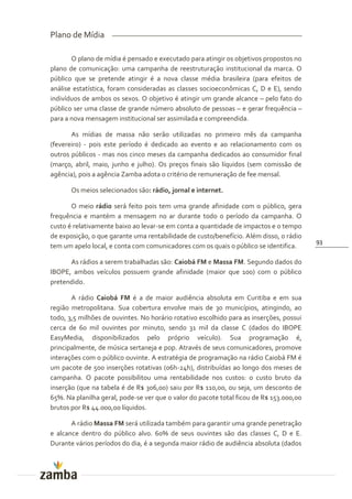 Plano de Mídia

       O plano de mídia é pensado e executado para atingir os objetivos propostos no
plano de comunicação: uma campanha de reestruturação institucional da marca. O
público que se pretende atingir é a nova classe média brasileira (para efeitos de
análise estatística, foram consideradas as classes socioeconômicas C, D e E), sendo
indivíduos de ambos os sexos. O objetivo é atingir um grande alcance – pelo fato do
público ser uma classe de grande número absoluto de pessoas – e gerar frequência –
para a nova mensagem institucional ser assimilada e compreendida.

       As mídias de massa não serão utilizadas no primeiro mês da campanha
(fevereiro) - pois este período é dedicado ao evento e ao relacionamento com os
outros públicos - mas nos cinco meses da campanha dedicados ao consumidor final
(março, abril, maio, junho e julho). Os preços finais são líquidos (sem comissão de
agência), pois a agência Zamba adota o critério de remuneração de fee mensal.

       Os meios selecionados são: rádio, jornal e internet.

       O meio rádio será feito pois tem uma grande afinidade com o público, gera
frequência e mantém a mensagem no ar durante todo o período da campanha. O
custo é relativamente baixo ao levar-se em conta a quantidade de impactos e o tempo
de exposição, o que garante uma rentabilidade de custo/benefício. Além disso, o rádio
                                                                                         93
tem um apelo local, e conta com comunicadores com os quais o público se identifica.

      As rádios a serem trabalhadas são: Caiobá FM e Massa FM. Segundo dados do
IBOPE, ambos veículos possuem grande afinidade (maior que 100) com o público
pretendido.

       A rádio Caiobá FM é a de maior audiência absoluta em Curitiba e em sua
região metropolitana. Sua cobertura envolve mais de 30 municípios, atingindo, ao
todo, 3,5 milhões de ouvintes. No horário rotativo escolhido para as inserções, possui
cerca de 60 mil ouvintes por minuto, sendo 31 mil da classe C (dados do IBOPE
EasyMedia, disponibilizados pelo próprio veículo). Sua programação é,
principalmente, de música sertaneja e pop. Através de seus comunicadores, promove
interações com o público ouvinte. A estratégia de programação na rádio Caiobá FM é
um pacote de 500 inserções rotativas (06h-24h), distribuídas ao longo dos meses de
campanha. O pacote possibilitou uma rentabilidade nos custos: o custo bruto da
inserção (que na tabela é de R$ 306,00) saiu por R$ 110,00, ou seja, um desconto de
65%. Na planilha geral, pode-se ver que o valor do pacote total ficou de R$ 153.000,00
brutos por R$ 44.000,00 líquidos.

       A rádio Massa FM será utilizada também para garantir uma grande penetração
e alcance dentro do público alvo. 60% de seus ouvintes são das classes C, D e E.
Durante vários períodos do dia, é a segunda maior rádio de audiência absoluta (dados
 