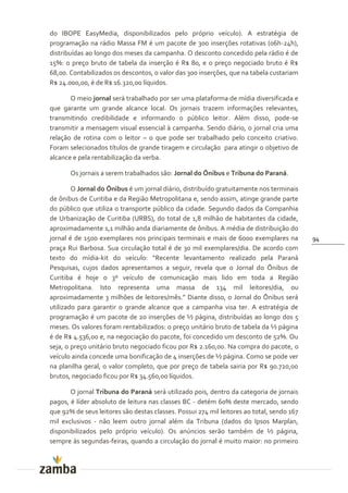 do IBOPE EasyMedia, disponibilizados pelo próprio veículo). A estratégia de
programação na rádio Massa FM é um pacote de 300 inserções rotativas (06h-24h),
distribuídas ao longo dos meses da campanha. O desconto concedido pela rádio é de
15%: o preço bruto de tabela da inserção é R$ 80, e o preço negociado bruto é R$
68,00. Contabilizados os descontos, o valor das 300 inserções, que na tabela custariam
R$ 24.000,00, é de R$ 16.320,00 líquidos.

       O meio jornal será trabalhado por ser uma plataforma de mídia diversificada e
que garante um grande alcance local. Os jornais trazem informações relevantes,
transmitindo credibilidade e informando o público leitor. Além disso, pode-se
transmitir a mensagem visual essencial à campanha. Sendo diário, o jornal cria uma
relação de rotina com o leitor – o que pode ser trabalhado pelo conceito criativo.
Foram selecionados títulos de grande tiragem e circulação para atingir o objetivo de
alcance e pela rentabilização da verba.

       Os jornais a serem trabalhados são: Jornal do Ônibus e Tribuna do Paraná.

        O Jornal do Ônibus é um jornal diário, distribuído gratuitamente nos terminais
de ônibus de Curitiba e da Região Metropolitana e, sendo assim, atinge grande parte
do público que utiliza o transporte público da cidade. Segundo dados da Companhia
de Urbanização de Curitiba (URBS), do total de 1,8 milhão de habitantes da cidade,
aproximadamente 1,1 milhão anda diariamente de ônibus. A média de distribuição do
jornal é de 1500 exemplares nos principais terminais e mais de 6000 exemplares na          94
praça Rui Barbosa. Sua circulação total é de 30 mil exemplares/dia. De acordo com
texto do mídia-kit do veículo: “Recente levantamento realizado pela Paran|
Pesquisas, cujos dados apresentamos a seguir, revela que o Jornal do Ônibus de
Curitiba é hoje o 3º veículo de comunicação mais lido em toda a Região
Metropolitana. Isto representa uma massa de 134 mil leitores/dia, ou
aproximadamente 3 milhões de leitores/mês.” Diante disso, o Jornal do Ônibus ser|
utilizado para garantir o grande alcance que a campanha visa ter. A estratégia de
programação é um pacote de 20 inserções de ½ página, distribuídas ao longo dos 5
meses. Os valores foram rentabilizados: o preço unitário bruto de tabela da ½ página
é de R$ 4.536,00 e, na negociação do pacote, foi concedido um desconto de 52%. Ou
seja, o preço unitário bruto negociado ficou por R$ 2.160,00. Na compra do pacote, o
veículo ainda concede uma bonificação de 4 inserções de ½ página. Como se pode ver
na planilha geral, o valor completo, que por preço de tabela sairia por R$ 90.720,00
brutos, negociado ficou por R$ 34.560,00 líquidos.

       O jornal Tribuna do Paraná será utilizado pois, dentro da categoria de jornais
pagos, é líder absoluto de leitura nas classes BC - detém 60% deste mercado, sendo
que 92% de seus leitores são destas classes. Possui 274 mil leitores ao total, sendo 167
mil exclusivos - não leem outro jornal além da Tribuna (dados do Ipsos Marplan,
disponibilizados pelo próprio veículo). Os anúncios serão também de ½ página,
sempre às segundas-feiras, quando a circulação do jornal é muito maior: no primeiro
 