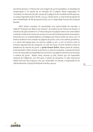 dia útil da semana, a Tribuna tem uma tiragem de 33 mil exemplares. A estratégia de
programação é um pacote de 10 inserções de ½ página. Nesta negociação, foi
concedido um desconto de 77%: o preço de ½ página bruto na tabela é de R$ 9000,00,
e o preço negociado bruto é de R$ 2.102,47. Sendo assim, o custo total do pacote foi
bem rentabilizado: de R$ 90.000,00 brutos, com a negociação fica por R$ 16.819,76
líquidos.

        Além destas inserções, foi aproveitada uma oportunidade de mercado: o
especial “Evoluç~o das Marcas de Sucesso”, do próprio jornal Tribuna do Paraná. A
mecânica da ação consiste em: a Tribuna lançará uma página inteira com uma matéria
contando a história de marcas de sucesso no mercado local (lançamento de produtos,
entrevista com os empreendedores, estratégias que fizeram parte da marca, etc.) A
história da Barion será contada nas páginas do jornal, como uma matéria jornalística,
e a marca terá espaço para um anúncio rodapé (5 col x 7 cm). O anúncio sairá na
primeira segunda-feira da campanha, no mês de março. O texto também estará na
plataforma da internet do jornal: o portal Paraná Online. Neste portal de notícias,
haverá também mídia: durante os primeiros 22 dias da campanha, o pacote dá direito
à 720 mil impressões de SupperBanner (na home e nas páginas internas) com link para
a matéria do jornal. Depois disso, durante 15 dias, haverá 500 mil impressões
rotativas de FullBanner, com link para o hotsite da campanha. O valor total bruto
tabela sairia por R$ 20.835,00, mas, por contemplar um pacote, a negociação foi de
70% de desconto. O preço final líquido é de R$ 5.000,00.                                95
 