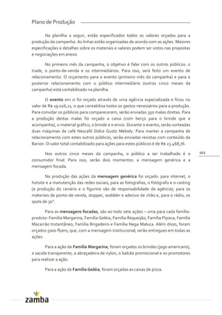 Plano de Produção

       Na planilha a seguir, estão especificados todos os valores orçados para a
produção da campanha. As linhas estão organizadas de acordo com as ações. Maiores
especificações e detalhes sobre os materiais e valores podem ser vistos nas propostas
e negociações em anexo.

       No primeiro mês da campanha, o objetivo é falar com os outros públicos: o
trade, o ponto-de-venda e os intermediários. Para isso, será feito um evento de
relacionamento. O orçamento para o evento (primeiro mês da campanha) e para o
posterior relacionamento com o público intermediário (outros cinco meses da
campanha) está contabilizado na planilha.

       O evento em si foi orçado através de uma agência especializada e ficou no
valor de R$ 19.026,11, o que contabiliza todos os gastos necessários para a produção.
Para convidar os públicos para comparecerem, serão enviadas 350 malas diretas. Para
a produção destas malas foi orçado a caixa (com berço para o brinde que a
acompanha), o material gráfico, o brinde e o envio. Durante o evento, serão sorteadas
duas máquinas de café Nescafé Dolce Gusto Melody. Para manter a campanha de
relacionamento com estes outros públicos, serão enviadas revistas com conteúdo da
Barion. O valor total contabilizado para ações para estes públicos é de R$ 23.468,76.

      Nos outros cinco meses da campanha, o público a ser trabalhado é o                 102
consumidor final. Para isso, serão dois momentos: a mensagem genérica e a
mensagem focada.

       Na produção das ações da mensagem genérica foi orçado: para internet, o
hotsite e a manutenção das redes sociais; para as fotografias, o fotógrafo e o casting
(a produção do cenário e o figurino são de responsabilidade da agência); para os
materiais de ponto-de-venda, stopper, wobbler e adesivo de chão e, para o rádio, os
spots de 30”.

       Para as mensagens focadas, são ao todo sete ações – uma para cada família-
produto: Família Margarina, Família Geléia, Família Requeijão, Família Pipoca, Família
Macarrão Instantâneo, Família Brigadeiro e Família Nega Maluca. Além disso, foram
orçados 5000 flyers, que, com a mensagem institucional, serão entregues em todas as
ações.

       Para a ação da Família Margarina, foram orçados os brindes (jogo americano),
a sacola transparente, a abraçadeira de nylon, o balcão promocional e os promotores
para realizar a ação.

       Para a ação da Família Geléia, foram orçadas as caixas de pizza.
 