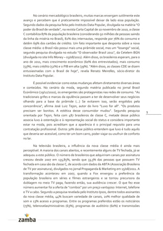 No cenário mercadológico brasileiro, muitas marcas enxergam sutilmente este
avanço e percebem que é praticamente impossível deixar de lado essa população.
Segundo dados da pesquisa feita pelo Instituto Data Popular, divulgada na matéria “O
poder do Brasil de verdade”, na revista Carta Capital de 10 novembro de 2010, a classe
C contabiliza 87% da população brasileira (considerando 50 milhões de pessoas saindo
da linha da miséria no Brasil), 82% dos internautas, responde por 76% do consumo e
detêm 69% dos cartões de crédito. Um fato importante que desponta sobre a nova
classe média: o Brasil n~o possui mais uma pir}mide social, mas um “losango” social,
segundo pesquisa divulgada no estudo “O observador Brasil 2011”, da Cetelem BGN
(divulgada no site Info Money – 03/08/2011). Além disso, os brasileiros esperam, para o
ano de 2011, mais crescimento econômico (60% dos entrevistados), mais consumo
(53%), mais crédito (52%) e o PIB em alta (39%). “Além disso, as classes CDE se dizem
entusiasmadas com o Brasil de hoje”, revela Renato Meirelles, sócio-diretor do
Instituto Data Popular.

        É possível evidenciar como estas mudanças afetam diretamente diversas áreas
e conteúdos. No cenário da moda, segundo matéria publicada no jornal Brasil
Econômico (29/12/2010), os emergentes s~o protagonistas nas redes de consumo. “As
tradicionais grifes e marcas da opulência passam a ter de desenvolver seus negócios
olhando para a base da pirâmide (...) Se evitarem isso, serão engolidos pela
concorrência”, afirma José Luiz Tejon, autor do livro “Luxo for all”. “Os produtos
precisam ser bonitos. A estética desse consumidor mudou”. Segundo pesquisa                5
orientada por Tejon, feita com 487 brasileiros de classe C, metade desse público
associa luxo à ostentação e à representação social do status e considera importante
estar na moda, pois acreditam que a aparência é o principal requisito para uma
contratação profissional. Outros 30% desse público entendem que luxo é tudo aquilo
que deveria ser acessível, como ter um bom carro, poder viajar ou usufruir de conforto
no lar.

        Na televisão brasileira, a influência da nova classe média é ainda mais
perceptível. A maioria dos canais abertos, e recentemente alguns de TV fechada, já se
adequou a este público. O número de brasileiros que adquiriram canais por assinatura
cresceu desde 2007 em 135,85%, sendo que 33,3% das pessoas que possuem TV
fechada em casa são da classe C, de acordo com dados da ABTA (Associação Brasileira
de TV por assinatura), divulgados no jornal Propaganda & Marketing em 15/08/2011. A
transformação aconteceu em 2007, quando a Fox enxergou a preferência da
população brasileira em séries e filmes estrangeiros e se tornou precursora da
dublagem no meio TV paga, fazendo então, sua audiência crescer. O que fez esse
número aumentar foi a oferta de “combos” por um preço vantajoso: Internet, telefone
e TV a cabo. Segundo a pesquisa revelada pelo Instituto Ipsos, dentre todos assinantes
da nova classe média, 44% buscam variedade de canais, 20% melhor qualidade de
som e 13% acesso a programas. Entre os programas preferidos estão os noticiários
(73%), telenovelas/minisséries (63%), programas de auditório (60%) e transmissões
 