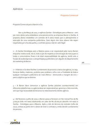 Apêndices

                                                               Proposta Comercial



Proposta Comercial para a Barion e Cia.



       Aos 23 de Março de 2011, a agência Zamba – Estratégias para a Maioria – vem
por meio desta carta estabelecer uma parceria entre as empresas Barion e Zamba. A
proposta abaixo estabelece um contrato de 6 (seis) meses para o planejamento e
execução de uma campanha publicitária. Caso algum dos itens abaixo não sejam
respeitados por uma das partes, o contrato passa a não ter valor legal:



1 – A Zamba Estratégias para a Maioria passa a ser responsável pela marca Barion
enquanto institucional, isto é, tudo o que diz respeito a comunicação da marca para o
trade e consumidores finais é de total responsabilidade da agência, tendo esta a
função de avaliar/aprovar a campanha/peça publicitária com alguém do departamento
de marketing da Barion.
                                                                                          106



2 – A Barion e Cia deve facilitar o andamento do processo criativo da agência, ou seja,
fornecer dados, materiais, produtos para análises e afins com a finalidade de toda e
qualquer mensagem publicitária ser mais efetiva – diminuindo a margem de erro –
para o objetivo que se destina.



3 – A Barion deve comunicar a agência Zamba possíveis acontecimentos em
diferentes plataformas e a agência deve ser responsável por gerenciar o fato ocorrido,
sem que haja necessidade de terceiros no relacionamento cliente-agência.



4 – De fevereiro a julho de 2012, a Barion passa a fornecer um fee mensal fixo de R$
3.000,00 (três mil reais) totalizando um valor de R$ 18.000,00 (dezoito mil reais) à
Zamba - Estratégias para a Maioria. Após o mês de término de contrato (Julho de
2012), ambas as partes tem o dever de rever o contrato e, então decidir o andamento
da parceria.
 
