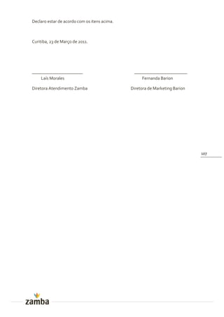 Declaro estar de acordo com os itens acima.



Curitiba, 23 de Março de 2011.




_______________________                        ________________________
    Laís Morales                                   Fernanda Barion

Diretora Atendimento Zamba                    Diretora de Marketing Barion




                                                                             107
 