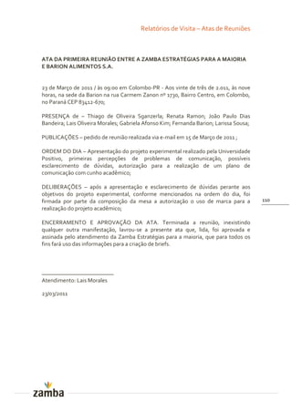 Relatórios de Visita – Atas de Reuniões



ATA DA PRIMEIRA REUNIÃO ENTRE A ZAMBA ESTRATÉGIAS PARA A MAIORIA
E BARION ALIMENTOS S.A.


23 de Março de 2011 / às 09:00 em Colombo-PR - Aos vinte de três de 2.011, às nove
horas, na sede da Barion na rua Carmem Zanon nº 1730, Bairro Centro, em Colombo,
no Paraná CEP 83412-670;

PRESENÇA de – Thiago de Oliveira Sganzerla; Renata Ramon; João Paulo Dias
Bandeira; Lais Oliveira Morales; Gabriela Afonso Kim; Fernanda Barion; Larissa Sousa;

PUBLICAÇÕES – pedido de reunião realizada via e-mail em 15 de Março de 2011 ;

ORDEM DO DIA – Apresentação do projeto experimental realizado pela Universidade
Positivo, primeiras percepções de problemas de comunicação, possíveis
esclarecimento de dúvidas, autorização para a realização de um plano de
comunicação com cunho acadêmico;

DELIBERAÇÕES – após a apresentação e esclarecimento de dúvidas perante aos
objetivos do projeto experimental, conforme mencionados na ordem do dia, foi
firmada por parte da composição da mesa a autorização o uso de marca para a             110
realização do projeto acadêmico;

ENCERRAMENTO E APROVAÇÃO DA ATA. Terminada a reunião, inexistindo
qualquer outra manifestação, lavrou-se a presente ata que, lida, foi aprovada e
assinada pelo atendimento da Zamba Estratégias para a maioria, que para todos os
fins fará uso das informações para a criação de briefs.



_________________________
Atendimento: Lais Morales

23/03/2011
 