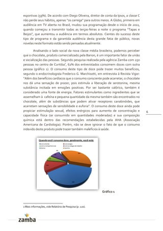 esportivas (59%). De acordo com Diego Oliveira, diretor de conta da Ipsos, a classe C
n~o perde seus h|bitos, apenas “os carrega” para outros meios. A Globo, primeira em
audiência em TV aberta no Brasil, mudou sua programação desde o início de 2011,
quando começou a transmitir todas as terças-feiras a noite o programa “Tapas e
Beijos”, que aumentou a audiência em termos absolutos. Cientes do sucesso deste
tipo de programa e da garantida audiência desta grande fatia de público, novas
novelas neste formato estão sendo pensadas atualmente.

        Analisando o lado social da nova classe média brasileira, podemos perceber
que o chocolate, produto comercializado pela Barion, é um importante fator de união
e socialização das pessoas. Segundo pesquisa realizada pela agência Zamba com 250
pessoas no centro de Curitiba1, 62% dos entrevistados consomem doces com outra
pessoa (gráfico 1). O consumo deste tipo de doce pode trazer muitos benefícios,
segundo o endocrinologista Frederico G. Marchisotti, em entrevista à Revista Vigor:
”Além dos benefícios cardíacos que o consumo consciente pode acarretar, o chocolate
nos dá uma sensação de prazer, pois estimula a liberação de serotonina, mesma
substância incitada em emoções positivas. Por ser bastante calórico, também é
considerado uma fonte de energia. Fatores estimulantes como ingredientes que se
assemelham à cafeína e pequena quantidade da mesma também são encontrados no
chocolate, além de substâncias que podem ativar receptores canabinóides, que
acarretam sensações de sensibilidade e euforia". O consumo deste doce ainda pode
propiciar estimulação sexual, efeitos enérgicos para aumento de concentração e          6
capacidade física (se consumido em quantidades moderadas) e sua composição
química está dentro das recomendações estabelecidas pela AHA (Associação
Americana de Cardiologia). Porém, não se deve ignorar o fato de que o consumo
indevido deste produto pode trazer também malefícios à saúde.




                                                           Gráfico 1



1 Mais informações, vide Relatório de Pesquisa (p. 120).
 
