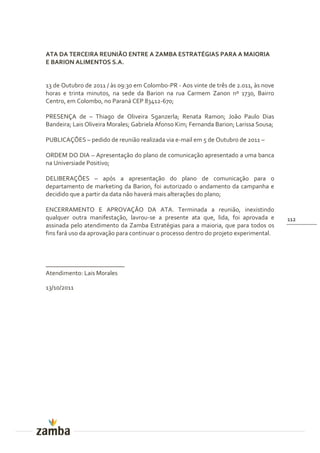ATA DA TERCEIRA REUNIÃO ENTRE A ZAMBA ESTRATÉGIAS PARA A MAIORIA
E BARION ALIMENTOS S.A.


13 de Outubro de 2011 / às 09:30 em Colombo-PR - Aos vinte de três de 2.011, às nove
horas e trinta minutos, na sede da Barion na rua Carmem Zanon nº 1730, Bairro
Centro, em Colombo, no Paraná CEP 83412-670;

PRESENÇA de – Thiago de Oliveira Sganzerla; Renata Ramon; João Paulo Dias
Bandeira; Lais Oliveira Morales; Gabriela Afonso Kim; Fernanda Barion; Larissa Sousa;

PUBLICAÇÕES – pedido de reunião realizada via e-mail em 5 de Outubro de 2011 –

ORDEM DO DIA – Apresentação do plano de comunicação apresentado a uma banca
na Universiade Positivo;

DELIBERAÇÕES – após a apresentação do plano de comunicação para o
departamento de marketing da Barion, foi autorizado o andamento da campanha e
decidido que a partir da data não haverá mais alterações do plano;

ENCERRAMENTO E APROVAÇÃO DA ATA. Terminada a reunião, inexistindo
qualquer outra manifestação, lavrou-se a presente ata que, lida, foi aprovada e         112
assinada pelo atendimento da Zamba Estratégias para a maioria, que para todos os
fins fará uso da aprovação para continuar o processo dentro do projeto experimental.



_________________________
Atendimento: Lais Morales

13/10/2011
 