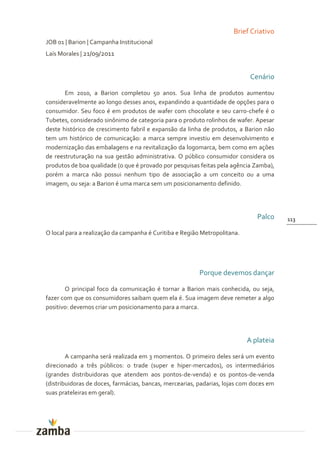 Brief Criativo
JOB 01 | Barion | Campanha Institucional
Laís Morales | 21/09/2011


                                                                            Cenário

       Em 2010, a Barion completou 50 anos. Sua linha de produtos aumentou
consideravelmente ao longo desses anos, expandindo a quantidade de opções para o
consumidor. Seu foco é em produtos de wafer com chocolate e seu carro-chefe é o
Tubetes, considerado sinônimo de categoria para o produto rolinhos de wafer. Apesar
deste histórico de crescimento fabril e expansão da linha de produtos, a Barion não
tem um histórico de comunicação: a marca sempre investiu em desenvolvimento e
modernização das embalagens e na revitalização da logomarca, bem como em ações
de reestruturação na sua gestão administrativa. O público consumidor considera os
produtos de boa qualidade (o que é provado por pesquisas feitas pela agência Zamba),
porém a marca não possui nenhum tipo de associação a um conceito ou a uma
imagem, ou seja: a Barion é uma marca sem um posicionamento definido.




                                                                              Palco     113

O local para a realização da campanha é Curitiba e Região Metropolitana.




                                                         Porque devemos dançar

       O principal foco da comunicação é tornar a Barion mais conhecida, ou seja,
fazer com que os consumidores saibam quem ela é. Sua imagem deve remeter a algo
positivo: devemos criar um posicionamento para a marca.




                                                                           A plateia

        A campanha será realizada em 3 momentos. O primeiro deles será um evento
direcionado a três públicos: o trade (super e hiper-mercados), os intermediários
(grandes distribuidoras que atendem aos pontos-de-venda) e os pontos-de-venda
(distribuidoras de doces, farmácias, bancas, mercearias, padarias, lojas com doces em
suas prateleiras em geral).
 