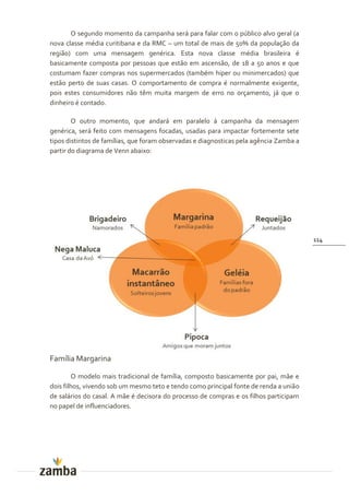 O segundo momento da campanha será para falar com o público alvo geral (a
nova classe média curitibana e da RMC – um total de mais de 50% da população da
região) com uma mensagem genérica. Esta nova classe média brasileira é
basicamente composta por pessoas que estão em ascensão, de 18 a 50 anos e que
costumam fazer compras nos supermercados (também hiper ou minimercados) que
estão perto de suas casas. O comportamento de compra é normalmente exigente,
pois estes consumidores não têm muita margem de erro no orçamento, já que o
dinheiro é contado.

        O outro momento, que andará em paralelo à campanha da mensagem
genérica, será feito com mensagens focadas, usadas para impactar fortemente sete
tipos distintos de famílias, que foram observadas e diagnosticas pela agência Zamba a
partir do diagrama de Venn abaixo:




                                                                                        114




Família Margarina

        O modelo mais tradicional de família, composto basicamente por pai, mãe e
dois filhos, vivendo sob um mesmo teto e tendo como principal fonte de renda a união
de salários do casal. A mãe é decisora do processo de compras e os filhos participam
no papel de influenciadores.
 