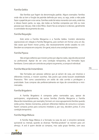 Família Geléia

        São famílias que fogem da denominação padrão. Alguns exemplos: famílias
onde não se tem a função de pai/mãe definida por sexo, ou seja, onde a mãe pode
fazer o papel de pai e vice-versa. Famílias onde há netos morando com avós, onde tios
e idosos fazem parte, ou seja, são todas as famílias compostas por três ou mais
pessoas que não pai, mãe e dois filhos. Quem faz as compras é o decisor, geralmente
o controlador do orçamento da casa.

Família Requeijão

       Está entre a Família Margarina e a Família Geléia. Contém elementos
aspiracionais em relação à Família Margarina, pois sonham em formar uma um dia.
São casais que foram morar juntos, não necessariamente sendo casados no civil.
Decidem as compras em conjunto. Em geral, esta é uma condição temporária.

Família Pipoca

       São amigos solteiros que moram juntos por alguma razão, seja ela educacional
ou profissional. Apesar de ser uma condição temporária, são formados laços
familiares. Como cada um controla seu próprio orçamento, a compra é individual.

                                                                                        115
Família Macarrão Instantâneo

        São formadas por pessoas solteiras que já saíram de casa, por diversos e
diferentes motivos, e moram sozinhas. São jovens que ainda buscam estabilidade
financeira. Têm como característica um estilo de vida corrido e privilegiam a
praticidade. Suas compras são preferencialmente em lojas de conveniência e mini-
mercados.

Família Brigadeiro

        A Família Brigadeiro é composta pelos namorados que, apesar de
participarem, originalmente, de outras famílias (Família Margarina e Família
Macarrão-Instantâneo, por exemplo), formam um novo agrupamento familiar quando
estão juntos. Nestes momentos, praticam diferentes hábitos de consumo e compra:
fazem compras juntos para consumo imediato e, por isso, decidem juntos. É uma
condição temporária.

Família Nega Maluca

      A Família Nega Maluca é a formada na casa da avó: o encontro semanal,
quinzenal ou mensal, quando as diversas “famílias-produto” se reúnem para um
almoço. A avó é quem decide as compras, mas cada grupo familiar, com seus
 