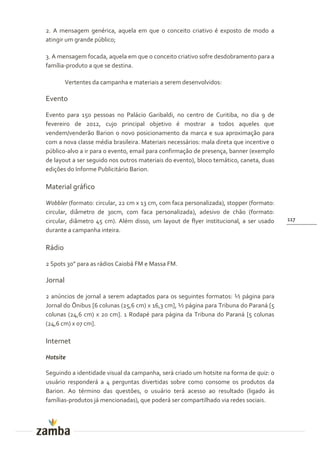2. A mensagem genérica, aquela em que o conceito criativo é exposto de modo a
atingir um grande público;

3. A mensagem focada, aquela em que o conceito criativo sofre desdobramento para a
família-produto a que se destina.

         Vertentes da campanha e materiais a serem desenvolvidos:

Evento

Evento para 150 pessoas no Palácio Garibaldi, no centro de Curitiba, no dia 9 de
fevereiro de 2012, cujo principal objetivo é mostrar a todos aqueles que
vendem/venderão Barion o novo posicionamento da marca e sua aproximação para
com a nova classe média brasileira. Materiais necessários: mala direta que incentive o
público-alvo a ir para o evento, email para confirmação de presença, banner (exemplo
de layout a ser seguido nos outros materiais do evento), bloco temático, caneta, duas
edições do Informe Publicitário Barion.

Material gráfico

Wobbler (formato: circular, 22 cm x 13 cm, com faca personalizada), stopper (formato:
circular, diâmetro de 30cm, com faca personalizada), adesivo de chão (formato:
circular, diâmetro 45 cm). Além disso, um layout de flyer institucional, a ser usado     117
durante a campanha inteira.

Rádio

2 Spots 30” para as rádios Caiobá FM e Massa FM.

Jornal

2 anúncios de jornal a serem adaptados para os seguintes formatos: ½ página para
Jornal do Ônibus [6 colunas (25,6 cm) x 16,3 cm], ½ página para Tribuna do Paraná [5
colunas (24,6 cm) x 20 cm]. 1 Rodapé para página da Tribuna do Paraná [5 colunas
(24,6 cm) x 07 cm].

Internet

Hotsite

Seguindo a identidade visual da campanha, será criado um hotsite na forma de quiz: o
usuário responderá a 4 perguntas divertidas sobre como consome os produtos da
Barion. Ao término das questões, o usuário terá acesso ao resultado (ligado às
famílias-produtos já mencionadas), que poderá ser compartilhado via redes sociais.
 