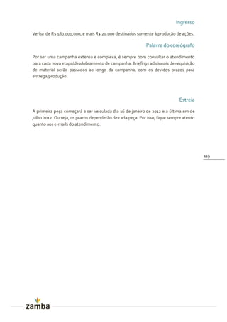 Ingresso

Verba de R$ 180.000,000, e mais R$ 20.000 destinados somente à produção de ações.

                                                           Palavra do coreógrafo

Por ser uma campanha extensa e complexa, é sempre bom consultar o atendimento
para cada nova etapa/desdobramento de campanha. Briefings adicionais de requisição
de material serão passados ao longo da campanha, com os devidos prazos para
entrega/produção.




                                                                            Estreia

A primeira peça começará a ser veiculada dia 16 de janeiro de 2012 e a última em de
julho 2012. Ou seja, os prazos dependerão de cada peça. Por isso, fique sempre atento
quanto aos e-mails do atendimento.




                                                                                        119
 