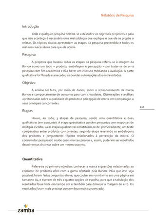 Relatório de Pesquisa


Introdução
        Toda e qualquer pesquisa destina-se a descobrir os objetivos propostos e para
que isso aconteça é necessária uma metodologia que explique o que ela se propõe a
relatar. Os tópicos abaixo apresentam as etapas da pesquisa pretendida e todos os
materiais necessários para que ela ocorra.

Pesquisa
       A proposta que baseou todas as etapas da pesquisa referiu-se à imagem da
Barion como um todo – produto, embalagem e percepção – por tratar-se de uma
pesquisa com fim acadêmico e não haver um instituto mediando a avaliação. A parte
qualitativa foi filmada e arrecadou as devidas autorizações dos entrevistados.

Objetivo
       A análise foi feita, por meio de dados, sobre o reconhecimento da marca
Barion e comportamento de consumo para com chocolates. Observações e análises
aprofundadas sobre a qualidade do produto e percepção de marca em comparação a
seus principais concorrentes.
                                                                                        120
Etapas
       Houve, ao todo, 3 etapas da pesquisa, sendo uma quantitativa e duas
qualitativas (em conjunto). A etapa quantitativa contém perguntas com respostas de
múltipla escolha. Já as etapas qualitativas constituem-se de: primeiramente, um teste
comparativo entre produtos concorrentes; segunda etapa revelando as embalagens
dos produtos e perguntando tópicos relacionados à percepção da marca. O
consumidor pesquisado soube quais marcas provou e, assim, puderam ser recolhidos
depoimentos distintos sobre um mesmo assunto.



Quantitativa
       Refere-se ao primeiro objetivo: conhecer a marca e questões relacionadas ao
consumo de produtos afins com a gama ofertada pela Barion. Para que isso seja
possível, foram feitas perguntas-chave, que couberam no máximo em uma página em
tamanho A4 e tiveram de três a quatro opções de escolha, para que a tabulação dos
resultados fosse feita em tempo útil e também para diminuir a margem de erro. Os
resultados foram mais precisos com um foco mais concentrado.
 
