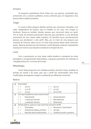 Amostra
       As pesquisas quantitativas foram feitas com 250 pessoas, quantidade que,
juntamente com a amostra qualitativa, tornou suficiente para um diagnóstico mais
preciso sobre o objetivo proposto.

Target
       O universo desta pesquisa abordou pessoas que consomem chocolates com
wafer independente da ocasião, seja no trabalho ou em casa, com amigos ou
familiares. Buscou-se também abordar pessoas que consumam doces em geral.
 Por se tratar de produtos previamente descritos para atenderem a uma demanda
proveniente da nova classe média brasileira, foi decidido buscar prioritariamente
pessoas que atendessem a este perfil. Mas, por se tratar de uma pesquisa que
necessita de números, optou-se por um local onde pessoas dessa classe costumam
passar. Algumas pessoas que não atendiam o perfil desejado acabaram respondendo
à pesquisa e tiveram suas respostas consideras na margem de erro.

Local
       Com o pensamento na nova classe média brasileira e estudando de modo
abrangente o comportamento deste público, a pesquisa quantitativa foi realizada no
“Calçad~o da Rua XV” no Centro de Curitiba.                                           121

Metodologia
       Foram feitas perguntas com múltiplas escolhas, durante 6 horas, divididas no
período da manhã e da tarde, para que o perfil dos entrevistados sofra leves
modificações, abrangendo o target e o analisando em diferentes momentos.

Roteiro
 1)     Faixa etária:
        ( )       15 a 20                         ( ) 33 a 40
        ( )       21 a 26                         ( ) 41 a 50
        ( )       27 a 32                         ( ) 50 ou mais
 2)     Com que freqüência você consome doce?
        ( )       Diariamente                     ( ) Semanalmente
        ( )       2 vezes por semana              ( ) Mensalmente
        ( )       4 vezes por semana              ( ) Raramente
 3)     Da lista abaixo, quais os 2 que você mais consome? (R.M)
        ( )       Chocolates                      ( ) Biscoitos e "Lanchinhos"
        ( )       Guloseimas (balas, pirulitos) ( ) Sorvete
        ( )       Receitas doces (sobremesas) ( ) Confeitos (sonho, quindim)
 