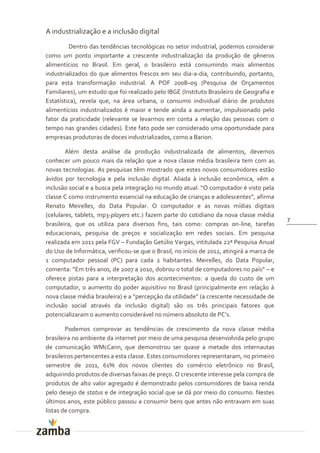 A industrialização e a inclusão digital
         Dentro das tendências tecnológicas no setor industrial, podemos considerar
como um ponto importante a crescente industrialização da produção de gêneros
alimentícios no Brasil. Em geral, o brasileiro está consumindo mais alimentos
industrializados do que alimentos frescos em seu dia-a-dia, contribuindo, portanto,
para esta transformação industrial. A POF 2008–09 (Pesquisa de Orçamentos
Familiares), um estudo que foi realizado pelo IBGE (Instituto Brasileiro de Geografia e
Estatística), revela que, na área urbana, o consumo individual diário de produtos
alimentícios industrializados é maior e tende ainda a aumentar, impulsionado pelo
fator da praticidade (relevante se levarmos em conta a relação das pessoas com o
tempo nas grandes cidades). Este fato pode ser considerado uma oportunidade para
empresas produtoras de doces industrializados, como a Barion.

        Além desta análise da produção industrializada de alimentos, devemos
conhecer um pouco mais da relação que a nova classe média brasileira tem com as
novas tecnologias. As pesquisas têm mostrado que estes novos consumidores estão
ávidos por tecnologia e pela inclusão digital. Aliada à inclusão econômica, vêm a
inclus~o social e a busca pela integraç~o no mundo atual. “O computador é visto pela
classe C como instrumento essencial na educaç~o de crianças e adolescentes”, afirma
Renato Meirelles, do Data Popular. O computador e as novas mídias digitais
(celulares, tablets, mp3-players etc.) fazem parte do cotidiano da nova classe média
                                                                                           7
brasileira, que os utiliza para diversos fins, tais como: compras on-line, tarefas
educacionais, pesquisa de preços e socialização em redes sociais. Em pesquisa
realizada em 2011 pela FGV – Fundação Getúlio Vargas, intitulada 22ª Pesquisa Anual
do Uso de Informática, verificou-se que o Brasil, no início de 2012, atingirá a marca de
1 computador pessoal (PC) para cada 2 habitantes. Meirelles, do Data Popular,
comenta: “Em três anos, de 2007 a 2010, dobrou o total de computadores no país” – e
oferece pistas para a interpretação dos acontecimentos: a queda do custo de um
computador, o aumento do poder aquisitivo no Brasil (principalmente em relação à
nova classe média brasileira) e a “percepç~o da utilidade” (a crescente necessidade de
inclusão social através da inclusão digital) são os três principais fatores que
potencializaram o aumento consider|vel no número absoluto de PC’s.

        Podemos comprovar as tendências de crescimento da nova classe média
brasileira no ambiente da internet por meio de uma pesquisa desenvolvida pelo grupo
de comunicação WMcCann, que demonstrou ser quase a metade dos internautas
brasileiros pertencentes a esta classe. Estes consumidores representaram, no primeiro
semestre de 2011, 61% dos novos clientes do comércio eletrônico no Brasil,
adquirindo produtos de diversas faixas de preço. O crescente interesse pela compra de
produtos de alto valor agregado é demonstrado pelos consumidores de baixa renda
pelo desejo de status e de integração social que se dá por meio do consumo. Nestes
últimos anos, este público passou a consumir bens que antes não entravam em suas
listas de compra.
 