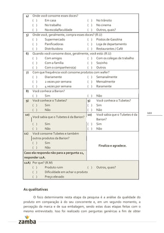 4)  Onde você consome esses doces?
     ( )      Em casa                      ( ) No trânsito
     ( )      No trabalho                  ( ) No cinema
     ( )      Na escola/faculdade          ( ) Outros, quais?
  5) Onde você, geralmente, compra esses doces? (R.U)
     ( )      Supermercado                 ( ) Postos de Gasolina
     ( )      Panificadoras                ( ) Loja de departamento
     ( )      Distribuidora                ( ) Restaurantes / Café
 6) Quando você consome doce, geralmente, você está: (R.U)
     ( )      Com amigos                   ( ) Com os colegas de trabalho
     ( )      Com a família                ( ) Sozinho
     ( )      Com o companheiro(a)         ( ) Outros
  7) Com que frequência você consome produtos com wafer?
     ( )      Diariamente                  ( ) Semanalmente
     ( )      2 vezes por semana           ( ) Mensalmente
     ( )      4 vezes por semana           ( ) Raramente
 8) Você conhece a Barion?
     ( )      Sim                          ( ) Não
 9) Você conhece o Tubetes?                9)    Você conhece o Tubetes?
     ( )      Sim                          ( ) Sim
     ( )      Não                          ( ) Não
                                                                                122
 10)                                       10) Você sabia que o Tubetes é da
     Você sabia que o Tubetes é da Barion?
                                                 Barion?
     ( )      Sim                          ( ) Sim
     ( )      Não                          ( ) Não
11) Você consome Tubetes e também
     outros produtos da Barion?
     ( )      Sim
                                                   Finaliza e agradece.
     ( )      Não
Caso ela responda não para a pergunta 11,
responder 11A.
11A) Por que? (R.M)
     ( )      Produto ruim                  ( )   Outros, quais?
     ( )      Dificuldade em achar o produto
     ( )      Preço elevado


As qualitativas
      O foco determinante nesta etapa da pesquisa é a análise da qualidade do
produto em comparação à do seu concorrente e, em um segundo momento, a
percepção da marca e de sua embalagem, sendo estas duas etapas feitas com o
mesmo entrevistado. Isso foi realizado com perguntas genéricas a fim de obter
 