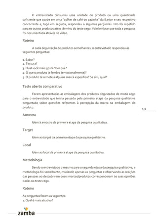 O entrevistado consumiu uma unidade do produto ou uma quantidade
suficiente que coube em uma “colher de café ou pazinha” da Barion e seu respectivo
concorrente e, logo em seguida, respondeu a algumas perguntas. Isto foi repetido
para os outros produtos até o término do teste cego. Vale lembrar que toda a pesquisa
foi documentada através de vídeo.

Roteiro
       A cada degustação de produtos semelhantes, o entrevistado respondeu às
seguintes perguntas:

1. Sabor?
2. Textura?
3. Qual você mais gosta? Por quê?
4. O que o produto te lembra (emocionalmente)?
5. O produto te remete a alguma marca específica? Se sim, qual?

Teste aberto comparativo
       Foram apresentadas as embalagens dos produtos degustados de modo cego
para o entrevistado que tenha passado pela primeira etapa da pesquisa qualitativa
perguntado sobre questões referentes à percepção da marca na embalagem do
produto.                                                                                124

Amostra
        Idem à amostra da primeira etapa da pesquisa qualitativa.

Target
        Idem ao target da primeira etapa da pesquisa qualitativa.

Local
        Idem ao local da primeira etapa da pesquisa qualitativa.

Metodologia
       Sendo o entrevistado o mesmo para a segunda etapa da pesquisa qualitativa, a
metodologia foi semelhante, mudando apenas as perguntas e observando as reações
das pessoas ao descobrirem quais marcas/produtos corresponderam às suas opiniões
dadas no teste cego.

Roteiro
As perguntas foram as seguintes:
1. Qual é mais atrativa?
 