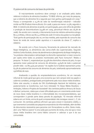 O potencial de consumo da base da pirâmide
        O macroambiente econômico deve começar a ser analisado pelos dados
relativos à indústria de alimentos brasileira: “O IBGE informa, por meio de pesquisa,
que a indústria de alimentos foi a segunda que mais ganhou participação em 2009.”
Passou a corresponder a 14,2% do valor da transformação industrial – indicador
similar ao PIB (Produto Interno Bruto). Em 2008, o peso era menor: 12,3%, segundo o
IBGE. A indústria de alimentos só perde, em participação, para a de refino de petróleo
e produção de biocombustíveis (14,9% em 2009, percentual inferior aos 16,3% de
2008). De acordo com o estudo, o faturamento bruto da indústria alimentícia atingiu
R$ 2,3 trilhões, inferior aos R$ 2,4 trilhões de 2008. O motivo da queda é a crise global.
”Este ganho de participaç~o deu-se, em boa medida, pela expansão do consumo das
faixas de renda de menor poder aquisitivo e à ascensão da classe C”, explica o
relatório.

        De acordo com o Pyxis Consumo, ferramenta de potencial de mercado do
Ibope Inteligência, os alimentícios são carros-chefe dos supermercados. Segundo
Antônio Carlos Ruótolo, diretor de atendimento e planejamento do Ibope Inteligência,
“os produtos relacionados { alimentaç~o no domicílio representam o maior consumo
per capita entre todos os produtos monitorados pelo Pyxis Consumo”. Relata a
pesquisa: “A classe C, respons|vel por 50,35% dos domicílios urbanos do país, é a que
apresenta maior potencial de consumo de alimentos: 45,64% de todo o potencial
                                                                                             8
provêm dela – ou R$ 45,64 por pessoa.” As regiões Sul e Sudeste representam juntas
67,4% do potencial de consumo de alimentos do país, totalizando aproximadamente
130 bilhões de reais.

       Analisando a questão do empreendedorismo econômico, há um mercado
informal de modo geral que gera uma economia que nem sempre está nos papéis e
cadernos contábeis, protagonizado principalmente pela nova classe média brasileira.
Sobre este assunto, o estudo da CNI (Confederação Nacional da Indústria), que
posteriormente se transformou num livro intitulado “A Classe Média Brasileira –
Ambições, Valores e Projetos de Sociedade” dos cientistas políticos Amaury de Souza
e Bolívar Lamounier, relata que a maior dificuldade para um crescimento ainda maior
da nova classe média brasileira é a informalidade dos microempreendedores, que
correspondem à grande parte desta parcela da populaç~o. “O mercado informal
esbarra em um limite, acima do qual o empreendedor n~o consegue crescer […]”, diz
Lamounier. Os cientistas políticos afirmam que para crescer é necessário crédito, o
que raramente é concedido aos pequenos empresários da informalidade, além da falta
de documentos necessários para parcerias com fornecedores ou afins. Deste modo,
abrir uma “f|brica caseira” é uma saída para aumento de renda, uma vez que a nova
classe média brasileira tem como hábito consumir e valorizar o que é da sua
comunidade.
 