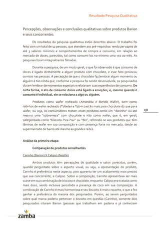 Resultado Pesquisa Qualitativa


Percepções, observações e conclusões qualitativas sobre produtos Barion
e seus concorrentes
        Os resultados da pesquisa qualitativa estão descritos abaixo. O trabalho foi
feito com um total de 12 pessoas, que atendem aos pré-requisitos: renda per capita de
até 3 salários mínimos e comportamentos de compra e consumo, em relação ao
mercado de doces, parecidos, tal como consumi-los no mínimo uma vez ao mês. As
pesquisas foram integralmente filmadas.

       Durante a pesquisa, de um modo geral, o que foi observado é que consumo de
doces é ligado diretamente a algum produto com chocolate, e esse fato provocou
sorrisos nas pessoas. A percepção de que o chocolate faz lembrar algum momento ou
alguém é tão nítida que, conforme a pesquisa foi sendo desenvolvida, os pesquisados
diziam lembrar de momentos especiais e relatavam suas experiências de consumo. De
certa forma, o ato de consumir doces está ligado a emoções, e, mesmo quando o
consumo é individual, ele se relaciona a algo ou alguém.

       Produtos como wafer recheado (Amandita e Mendo Wafer), bem como
rolinhos de wafer recheado (Tubetes e Tub-in) estão mais para chocolate do que para
wafer, ou seja, os consumidores tratam esses produtos como um “docinho” ou até          138
mesmo uma “sobremesa” com chocolate e n~o como wafer, que é, em geral,
categorizado como “biscoito Pica-Pau” ou “Bis”, referindo-se aos produtos que têm
lâminas de wafer em sua composição e com presença forte no mercado, desde ao
supermercado de bairro até mesmo as grandes redes.


Análise da primeira etapa:

       Comparação de produtos semelhantes

Carinho (Barion) X Calipso (Nestlé)

       Ambos produtos têm percepções de qualidade e sabor parecidas, porém,
quando perguntado sobre o aspecto visual, ou seja, a apresentação do produto,
Carinho é preferência neste aspecto, pois aparenta ter um acabamento mais preciso
que sua concorrente, a Calipso. Sobre a composição, Carinho apresentava ser mais
suave em sua combinação de biscoito e chocolate, enquanto Calipso era tratada como
mais doce, sendo inclusive percebida a presença de coco em sua composição. A
combinação de Carinho é mais harmoniosa e seu biscoito é mais crocante, o que a fez
ganhar a preferência da maioria dos pesquisados. Porém, ao serem perguntados
sobre qual marca poderia pertencer o biscoito em questão (Carinho), somente dois
pesquisados citaram Barion (pessoas que trabalham em padaria e já conheciam
 