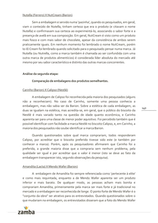 Nutella (Ferrero) X NutCream (Barion)

        Sem a embalagem e servido numa ‘pazinha’, quando os pesquisados, em geral,
viam o conteúdo de Nutella, tinham certeza que era o produto (e citavam o nome
Nutella) e confirmavam sua certeza ao experimentá-lo, associando o sabor forte e a
presença de avelã em sua composição. Em geral, NutCream é visto como um produto
mais fosco e com mais sabor de chocolate, apesar da consistência de ambos serem
praticamente iguais. Em nenhum momento foi lembrado o nome NutCream, porém
Io-Iô Cream foi lembrado quando solicitado para o pesquisado pensar numa marca. Já
Nutella (ou Nutrella, como a marca também é chamada ao ser confundida com uma
outra marca de produtos alimentícios) é considerada líder absoluta do mercado até
mesmo por seu sabor característico e distinto das outras marcas concorrentes.


Análise da segunda etapa:

       Comparação de embalagens dos produtos semelhantes.

Carinho (Barion) X Calipso (Nestlé)

       A embalagem de Calipso foi reconhecida pela maioria dos pesquisados (alguns
não a reconheciam). No caso de Carinho, somente uma pessoa conhecia a
embalagem, mas não sabia ser da Barion. Sobre a estética de cada embalagem, as
                                                                                           140
duas se igualam na estética, mas acredita-se, em geral, que o público do biscoito da
Nestlé é mais variado tanto na questão de idade quanto econômica, e Carinho
aparenta ser para uma classe de menor poder aquisitivo. Foi percebido também que é
possível identificar com facilidade a marca Nestlé no biscoito Calipso, e, em Carinho, a
maioria dos pesquisados não soube identificar a marca Barion.

       Quando questionados sobre qual marca comprariam, todos responderam
Calipso, por acreditar que o biscoito preferido tivesse sido este (e também por
conhecer a marca). Porém, após os pesquisadores afirmarem que Carinho foi a
preferida, a grande maioria disse que a compraria sem nenhum problema, pela
qualidade ser igual e por acreditar que o valor é menor (isto se deve ao fato da
embalagem transparecer isto, segundo observações da pesquisa).

Amandita (Lacta) X Mendo Wafer (Barion)

        A embalagem de Amandita foi sempre referenciada como ‘pertecente { elite’
e como mais requintada, enquanto a de Mendo Wafer aparenta ser um produto
inferior e mais barato. De qualquer modo, as pessoas acham mais bonita e
comprariam Amandita, primeiramente pela marca ser mais forte e já tradicional no
mercado e a embalagem ser reconhecida de longe. O ponto forte de Mendo Wafer é o
”conjunto da obra” ser atrativo para os entrevistados. Quando questionados sobre o
que mudariam na embalagem, os entrevistados disseram que a foto do Mendo Wafer
 