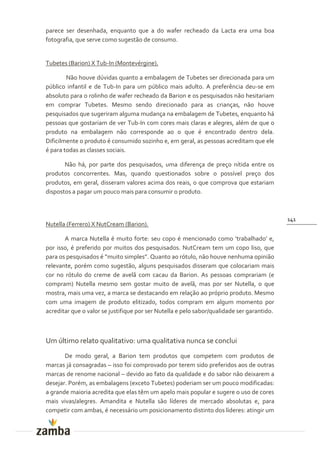 parece ser desenhada, enquanto que a do wafer recheado da Lacta era uma boa
fotografia, que serve como sugestão de consumo.


Tubetes (Barion) X Tub-In (Montevérgine).

        Não houve dúvidas quanto a embalagem de Tubetes ser direcionada para um
público infantil e de Tub-In para um público mais adulto. A preferência deu-se em
absoluto para o rolinho de wafer recheado da Barion e os pesquisados não hesitariam
em comprar Tubetes. Mesmo sendo direcionado para as crianças, não houve
pesquisados que sugeriram alguma mudança na embalagem de Tubetes, enquanto há
pessoas que gostariam de ver Tub-In com cores mais claras e alegres, além de que o
produto na embalagem não corresponde ao o que é encontrado dentro dela.
Dificilmente o produto é consumido sozinho e, em geral, as pessoas acreditam que ele
é para todas as classes sociais.

       Não há, por parte dos pesquisados, uma diferença de preço nítida entre os
produtos concorrentes. Mas, quando questionados sobre o possível preço dos
produtos, em geral, disseram valores acima dos reais, o que comprova que estariam
dispostos a pagar um pouco mais para consumir o produto.



                                                                                            141
Nutella (Ferrero) X NutCream (Barion).

       A marca Nutella é muito forte: seu copo é mencionado como ‘trabalhado’ e,
por isso, é preferido por muitos dos pesquisados. NutCream tem um copo liso, que
para os pesquisados é ”muito simples”. Quanto ao rótulo, n~o houve nenhuma opini~o
relevante, porém como sugestão, alguns pesquisados disseram que colocariam mais
cor no rótulo do creme de avelã com cacau da Barion. As pessoas comprariam (e
compram) Nutella mesmo sem gostar muito de avelã, mas por ser Nutella, o que
mostra, mais uma vez, a marca se destacando em relação ao próprio produto. Mesmo
com uma imagem de produto elitizado, todos compram em algum momento por
acreditar que o valor se justifique por ser Nutella e pelo sabor/qualidade ser garantido.



Um último relato qualitativo: uma qualitativa nunca se conclui
       De modo geral, a Barion tem produtos que competem com produtos de
marcas já consagradas – isso foi comprovado por terem sido preferidos aos de outras
marcas de renome nacional – devido ao fato da qualidade e do sabor não deixarem a
desejar. Porém, as embalagens (exceto Tubetes) poderiam ser um pouco modificadas:
a grande maioria acredita que elas têm um apelo mais popular e sugere o uso de cores
mais vivas/alegres. Amandita e Nutella são líderes de mercado absolutas e, para
competir com ambas, é necessário um posicionamento distinto dos líderes: atingir um
 