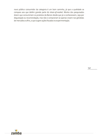 novo público consumidor da categoria é um bom caminho, já que a qualidade se
compara aos que detêm grande parte do share-of-market. Muitos dos pesquisados
dizem que consumiriam os produtos da Barion desde que já o conhecessem, seja por
degustação ou recomendação, mas não o comprariam se apenas vissem nas gôndolas
de mercados e afins, o que sugere ações focadas na experimentação.




                                                                                   142
 