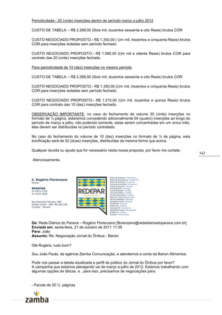 Periodicidade:- 20 (vinte) inserções dentro de período março a julho 2012

CUSTO DE TABELA :- R$ 2.268,00 (Dois mil, duzentos sessenta e oito Reais) brutos COR

CUSTO NEGOCIADO PROPOSTO:- R$ 1.350,00 ( Um mil, trezentos e cinquenta Reais) brutos
COR para inserções isoladas sem período fechado.

CUSTO NEGOCIADO PROPOSTO:- R$ 1.080,00 (Um mil e oitenta Reais) brutos COR para
contrato das 20 (vinte) inserções fechado.

Para periodicidade de 10 (dez) inserções no mesmo período

CUSTO DE TABELA :- R$ 2.268,00 (Dois mil, duzentos sessenta e oito Reais) brutos COR

CUSTO NEGOCIADO PROPOSTO:- R$ 1.350,00 (Um mil, trezentos e cinquenta Reais) brutos
COR para inserções isoladas sem período fechado.

CUSTO NEGOCIADO PROPOSTO:- R$ 1.215,00 (Um mil, duzentos e quinze Reais) brutos
COR para contrato das 10 (dez) inserções fechado.

OBSERVAÇÃO IMPORTANTE: no caso do fechamento de volume 20 (vinte) inserções no
formato de ½ página, estaremos concedendo adicionalmente 04 (quatro) inserções ao longo do
período de março a julho, não podendo somente, estas serem concentradas em um único mês,
elas devem ser distribuídas no período contratado.

No caso do fechamento do volume de 10 (dez) inserções no formato de ¼ de página, esta
bonificação será de 02 (duas) inserções, distribuídas da mesma forma que acima.

Qualquer duvida ou ajuste que for necessário nesta nossa proposta, por favor me contate.
                                                                                             147
Atenciosamente,




De: Rede Diários do Paraná – Rogério Florenzano [florenzano@redediariosdoparana.com.br]
Enviada em: sexta-feira, 21 de outubro de 2011 11:39
Para: João
Assunto: Re: Negociação Jornal do Ônibus - Barion

Olá Rogério, tudo bom?

Sou João Paulo, da agência Zamba Comunicação, e atendemos a conta da Barion Alimentos.

Pode nos passar a tabela atualizada e perfil de público do Jornal do Ônibus por favor?
A campanha que estamos planejando vai de março a julho de 2012. Estamos trabalhando com
algumas opções de táticas, e , para isso, precisamos de negociações para:


- Pacote de 20 ½ páginas
 