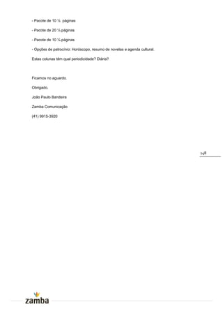- Pacote de 10 ½ páginas

- Pacote de 20 ¼ páginas

- Pacote de 10 ¼ páginas

- Opções de patrocínio: Horóscopo, resumo de novelas e agenda cultural.

Estas colunas têm qual periodicidade? Diária?




Ficamos no aguardo.

Obrigado,

João Paulo Bandeira

Zamba Comunicação

(41) 9915-3920




                                                                          148
 