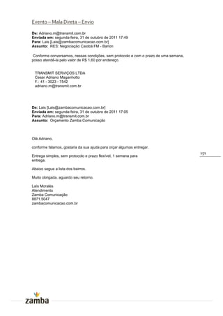 Evento – Mala Direta – Envio

De: Adriano.m@transmit.com.br
Enviada em: segunda-feira, 31 de outubro de 2011 17:49
Para: Lais [Lais@zambacomunicacao.com.br]
Assunto: RES: Negociação Caiobá FM - Barion

Conforme conversamos, nessas condições, sem protocolo e com o prazo de uma semana,
posso atendê-la pelo valor de R$ 1,60 por endereço.


 TRANSMIT SERVIÇOS LTDA
 Cesar Adriano Maganhotto
 F.: 41 - 3023 - 7542
 adriano.m@transmit.com.br




De: Lais [Lais@zambacomunicacao.com.br]
Enviada em: segunda-feira, 31 de outubro de 2011 17:05
Para: Adriano.m@transmit.com.br
Assunto: Orçamento Zamba Comunicação



Olá Adriano,

conforme falamos, gostaria da sua ajuda para orçar algumas entregar.
                                                                                     151
Entrega simples, sem protocolo e prazo flexível, 1 semana para
entrega.

Abaixo segue a lista dos bairros.

Muito obrigada, aguardo seu retorno.

Laís Morales
Atendimento
Zamba Comunicação
8871.5047
zambacomunicacao.com.br
 