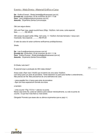 Evento – Mala Direta – Material Gráfico e Caixa

De: Grafica Everest - Sheila [sheila@graficaeverest.com.br]
Enviada em: quinta-feira, 03 de novembro de 2011 17:08
Para: Lais [Lais@zambacomunicacao.com.br]
Assunto: Orçamento Zamba Comunicação


Olá Lais segue abaixo.

350 unid Flyer rosa, papel couchê fosco 250gr, 10x20cm, 4x4 cores, corte especial,
faca................ R$ 345,00

350 caixas de papel cartão 300gr, 4x0 cores, +/- 15x20cm (formato fechado) + berço sem
impressão, faca especial...............R$ 875,00

O valor da caixa irá variar conforme verificarmos protótipo/boneco.

Sheila


De: Lais [Lais@zambacomunicacao.com.br]
Enviada em: quinta-feira, 03 de novembro de 2011 11:36
Para: Grafica Everest - Sheila [sheila@graficaeverest.com.br]
Assunto: Orçamento Zamba Comunicação



Oi Sheila, tudo bem?
                                                                                                  152
É possível orçar a produção de 350 malas diretas?

Anexo está o flyer rosa' (10x20) que irá dentro de uma caixa 15x20cm
com berço para um pires de porcelana. Tentei desenhar no paint para facilitar o entendimento...
Não precisa ser fiel. Mas precisamos de uma estimativa de custo.

- caixa papelão fino c/ berço para pires de porcelana
- flyer com faca especial em formato de xícara

e também

- cinta couché 170g 17x7cm + adeviso na ponta.
Nesse caso tanto faz, pode ser adesivo para colocar individualmente, ou cola na ponta do
couché.. O que ficar mais fácil ou mais barato.

Obrigada! Prometo que esses são os ultimos orçamentos que eu peço =)
 