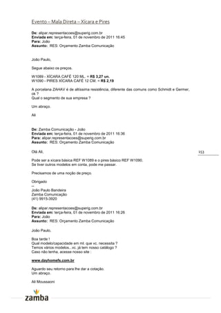 Evento – Mala Direta – Xícara e Pires

De: alipar.representacoes@superig.com.br
Enviada em: terça-feira, 01 de novembro de 2011 16:45
Para: João
Assunto: RES: Orçamento Zamba Comunicação


João Paulo,

Segue abaixo os preços.

W1089 - XÍCARA CAFÉ 120 ML. = R$ 3,27 un.
W1090 - PIRES XÍCARA CAFÉ 12 CM. = R$ 2,19

A porcelana ZAHAV é de altíssima resistência, diferente das comuns como Schmidt e Germer,
ok ?
Qual o segmento de sua empresa ?

Um abraço.

Ali


De: Zamba Comunicação - João
Enviada em: terça-feira, 01 de novembro de 2011 16:36
Para: alipar.representacoes@superig.com.br
Assunto: RES: Orçamento Zamba Comunicação

Olá Ali,                                                                                    153

Pode ser a xícara básica REF W1089 e o pires básico REF W1090.
Se tiver outros modelos em conta, pode me passar.

Precisamos de uma noção de preço.

Obrigado
--
João Paulo Bandeira
Zamba Comunicação
(41) 9915-3920

De: alipar.representacoes@superig.com.br
Enviada em: terça-feira, 01 de novembro de 2011 16:26
Para: João
Assunto: RES: Orçamento Zamba Comunicação

João Paulo,

Boa tarde !
Qual modelo/capacidade em ml. que vc. necessita ?
Temos vários modelos...vc. já tem nosso catálogo ?
Caso não tenha, acesse nosso site :

www.dayhomefs.com.br

Aguardo seu retorno para lhe dar a cotação.
Um abraço.

Ali Moussaoni
 